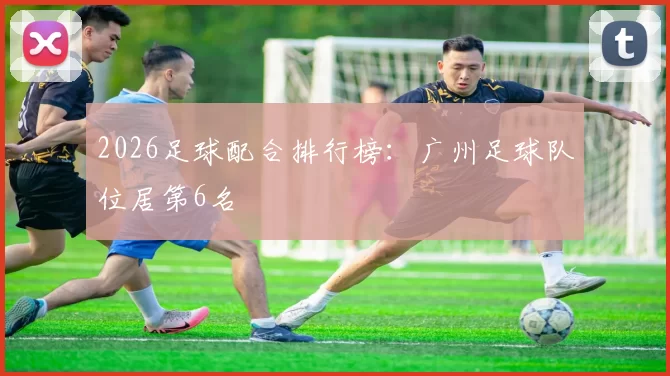 2026足球配合排行榜：广州足球队位居第6名