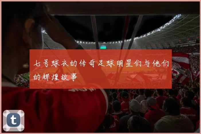 七号球衣的传奇足球明星们与他们的辉煌故事