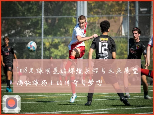 1m8足球明星的辉煌历程与未来展望揭秘球场上的传奇与梦想