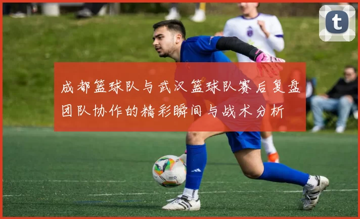 成都篮球队与武汉篮球队赛后复盘团队协作的精彩瞬间与战术分析