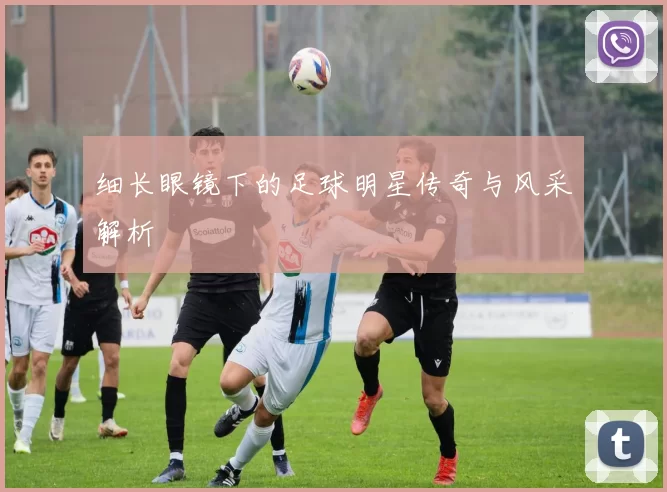 细长眼镜下的足球明星传奇与风采解析