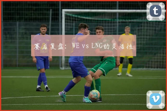 赛后复盘：WE vs LNG的灵活性