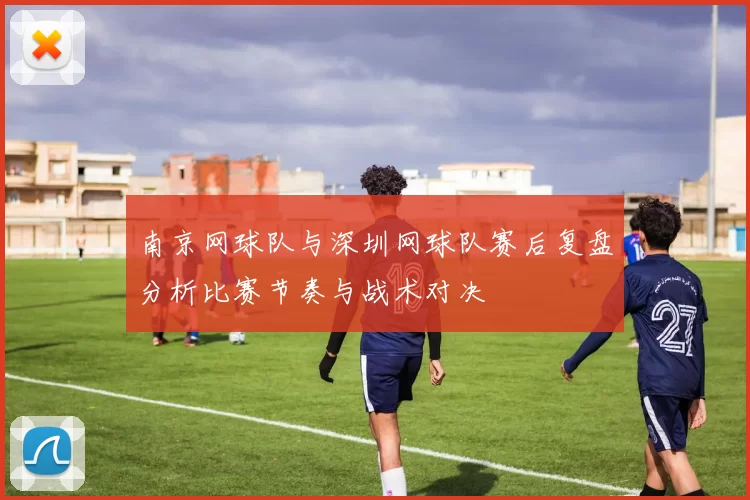 南京网球队与深圳网球队赛后复盘分析比赛节奏与战术对决