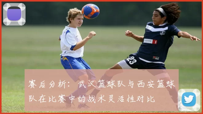 赛后分析：武汉篮球队与西安篮球队在比赛中的战术灵活性对比