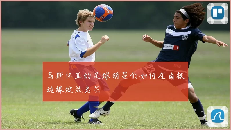 乌斯怀亚的足球明星们如何在南极边缘绽放光芒