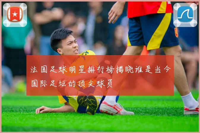 法国足球明星排行榜揭晓谁是当今国际足坛的顶尖球员