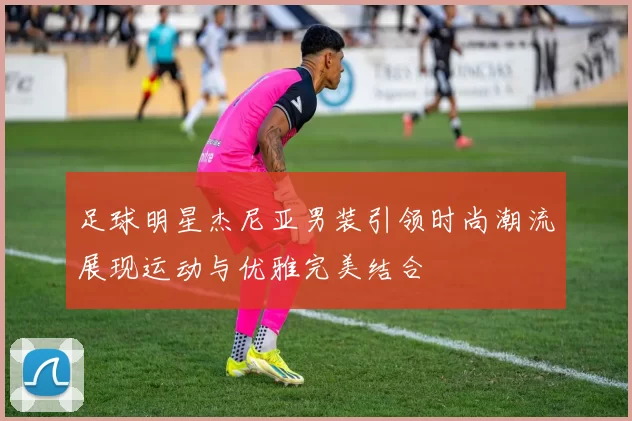 足球明星杰尼亚男装引领时尚潮流展现运动与优雅完美结合